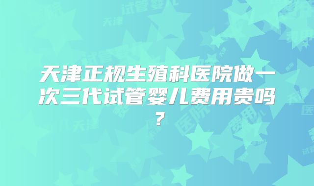 天津正规生殖科医院做一次三代试管婴儿费用贵吗？