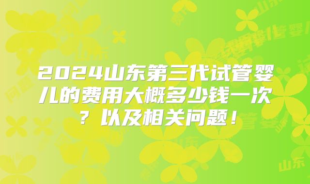 2024山东第三代试管婴儿的费用大概多少钱一次？以及相关问题！
