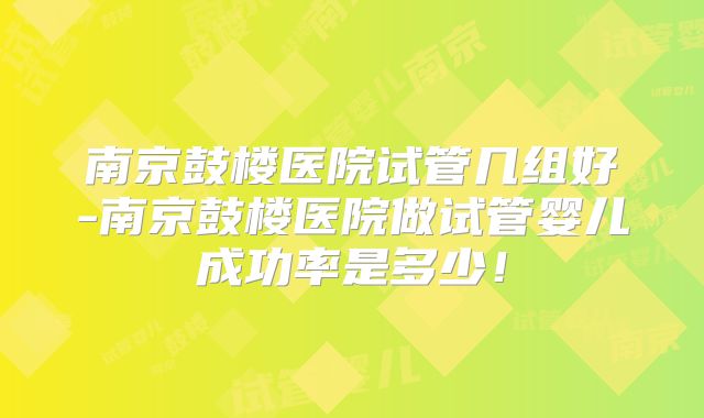 南京鼓楼医院试管几组好-南京鼓楼医院做试管婴儿成功率是多少!