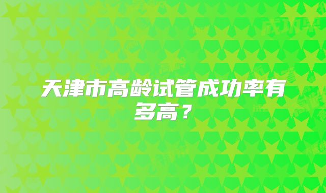 天津市高龄试管成功率有多高?