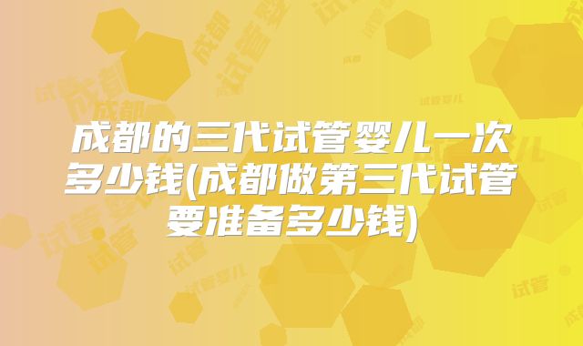 成都的三代试管婴儿一次多少钱(成都做第三代试管要准备多少钱)
