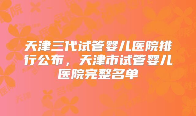 天津三代试管婴儿医院排行公布，天津市试管婴儿医院完整名单