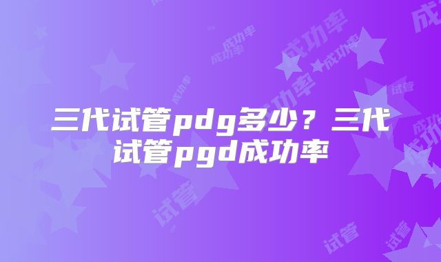 三代试管pdg多少？三代试管pgd成功率