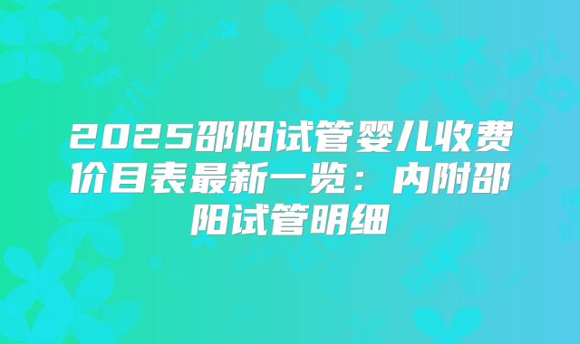 2025邵阳试管婴儿收费价目表最新一览：内附邵阳试管明细