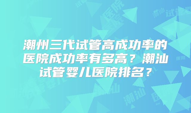 潮州三代试管高成功率的医院成功率有多高?潮汕试管婴儿医院排名?