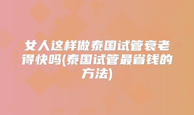 女人这样做泰国试管衰老得快吗(泰国试管最省钱的方法)