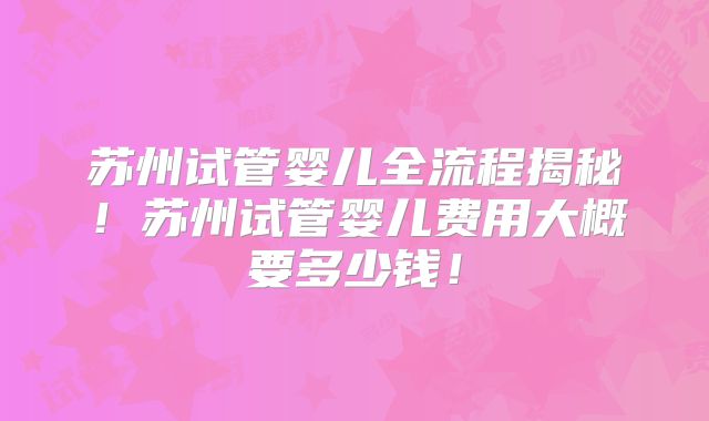苏州试管婴儿全流程揭秘！苏州试管婴儿费用大概要多少钱！