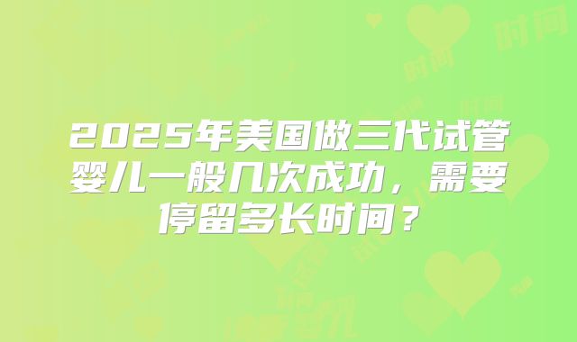 2025年美国做三代试管婴儿一般几次成功,需要停留多长时间?