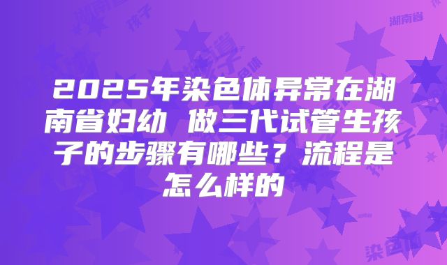 2025年染色体异常在湖南省妇幼 做三代试管生孩子的步骤有哪些?流程是怎么样的