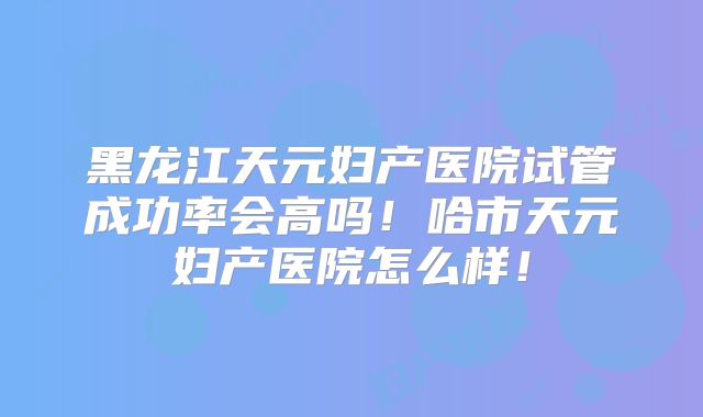 黑龙江天元妇产医院试管成功率会高吗！哈市天元妇产医院怎么样！