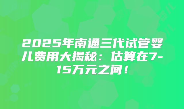 2025年南通三代试管婴儿费用大揭秘：估算在7-15万元之间！
