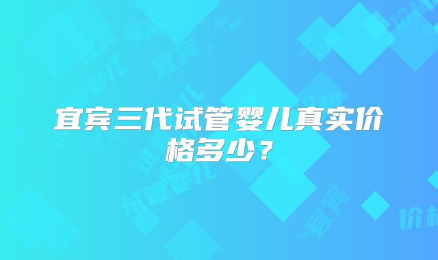 宜宾三代试管婴儿真实价格多少？
