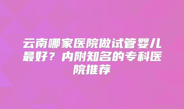 云南哪家医院做试管婴儿最好?内附知名的专科医院推荐