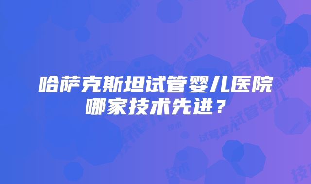 哈萨克斯坦试管婴儿医院哪家技术先进?