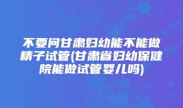 不要问甘肃妇幼能不能做精子试管(甘肃省妇幼保健院能做试管婴儿吗)