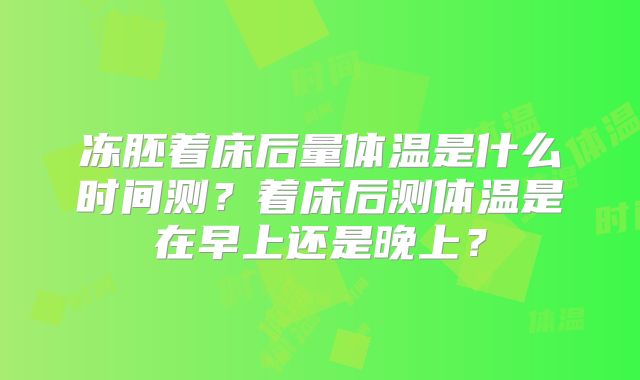 冻胚着床后量体温是什么时间测?着床后测体温是在早上还是晚上?