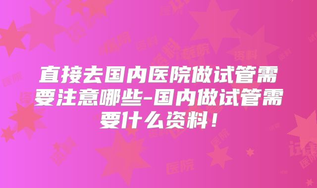 直接去国内医院做试管需要注意哪些-国内做试管需要什么资料!