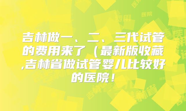 吉林做一、二、三代试管的费用来了（最新版收藏,吉林省做试管婴儿比较好的医院！