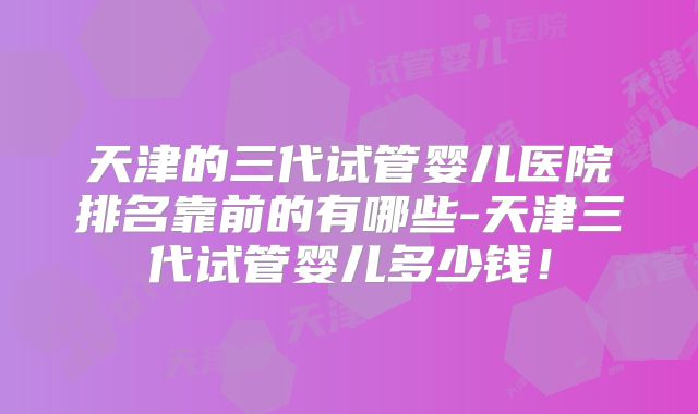 天津的三代试管婴儿医院排名靠前的有哪些-天津三代试管婴儿多少钱！