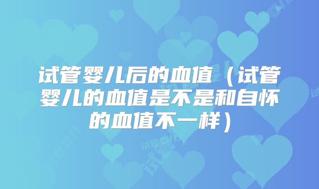 试管婴儿后的血值（试管婴儿的血值是不是和自怀的血值不一样）