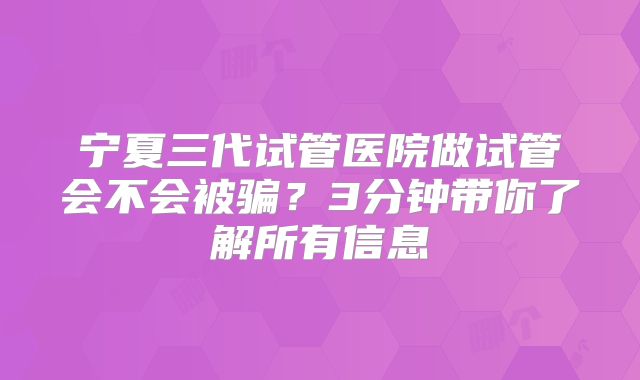 宁夏三代试管医院做试管会不会被骗？3分钟带你了解所有信息