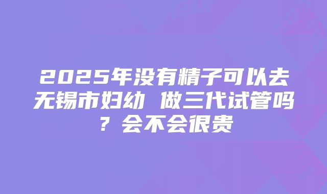 2025年没有精子可以去无锡市妇幼 做三代试管吗?会不会很贵