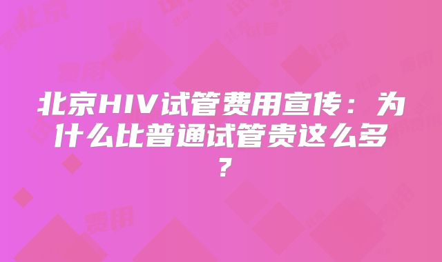 北京HIV试管费用宣传：为什么比普通试管贵这么多？