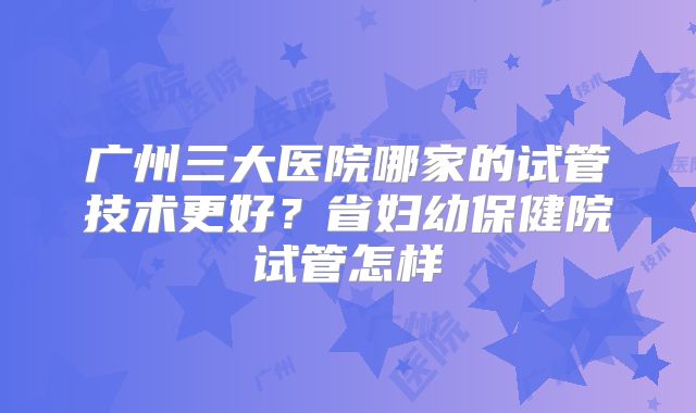广州三大医院哪家的试管技术更好？省妇幼保健院试管怎样