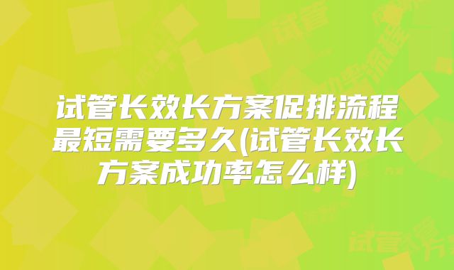 试管长效长方案促排流程最短需要多久(试管长效长方案成功率怎么样)