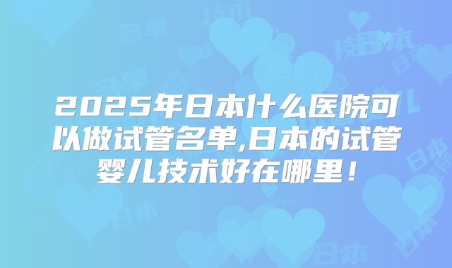 2025年日本什么医院可以做试管名单,日本的试管婴儿技术好在哪里!