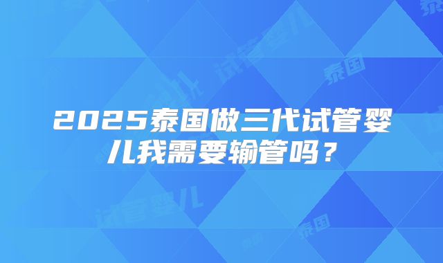 2025泰国做三代试管婴儿我需要输管吗?