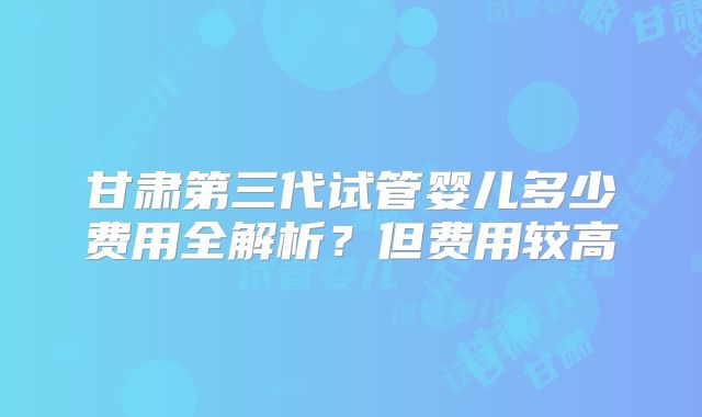 甘肃第三代试管婴儿多少费用全解析？但费用较高