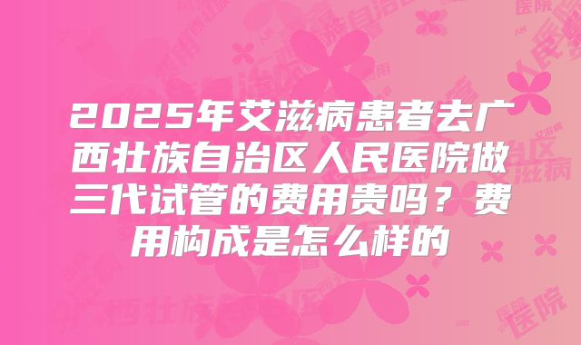 2025年艾滋病患者去广西壮族自治区人民医院做三代试管的费用贵吗?费用构成是怎么样的