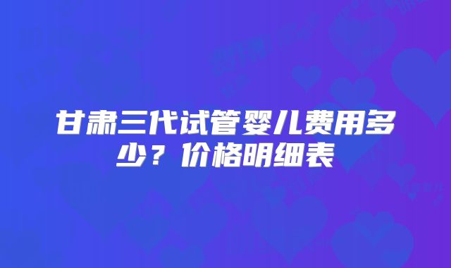 甘肃三代试管婴儿费用多少?价格明细表