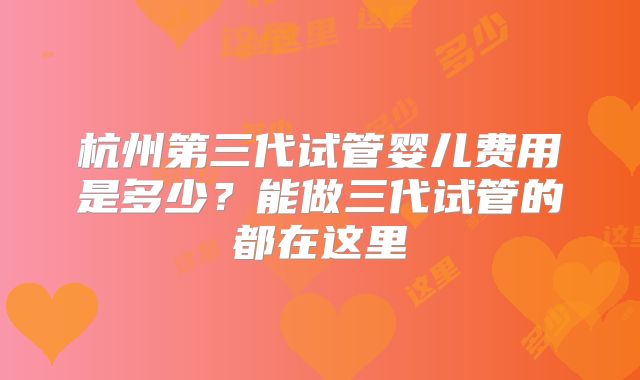 杭州第三代试管婴儿费用是多少？能做三代试管的都在这里