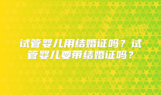 试管婴儿用结婚证吗?试管婴儿要带结婚证吗?