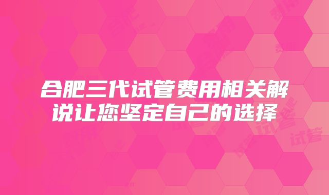 合肥三代试管费用相关解说让您坚定自己的选择