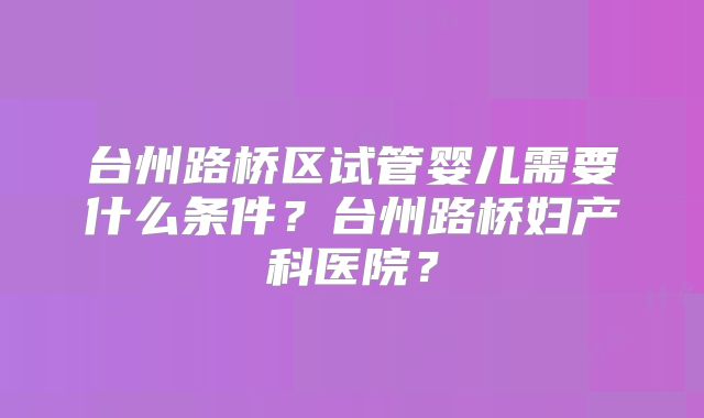 台州路桥区试管婴儿需要什么条件？台州路桥妇产科医院？