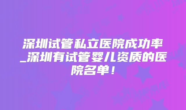 深圳试管私立医院成功率_深圳有试管婴儿资质的医院名单！