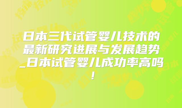日本三代试管婴儿技术的最新研究进展与发展趋势_日本试管婴儿成功率高吗!
