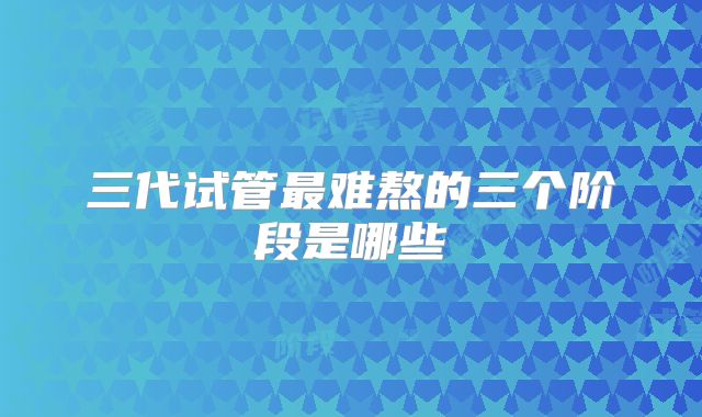 三代试管最难熬的三个阶段是哪些