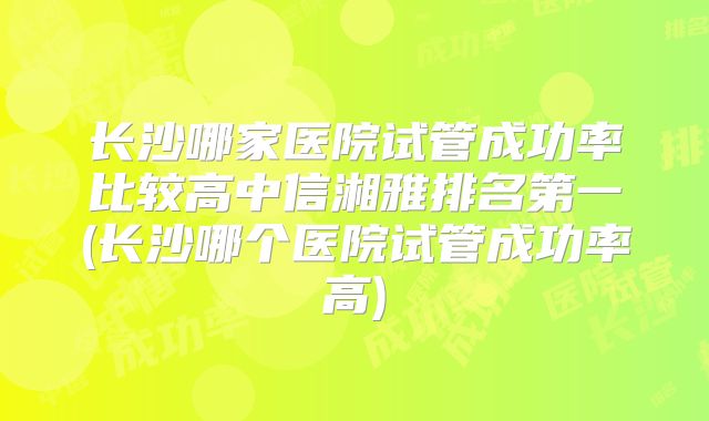 长沙哪家医院试管成功率比较高中信湘雅排名第一(长沙哪个医院试管成功率高)