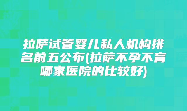 拉萨试管婴儿私人机构排名前五公布(拉萨不孕不育哪家医院的比较好)