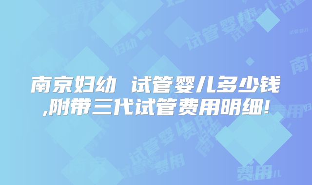 南京妇幼 试管婴儿多少钱,附带三代试管费用明细!