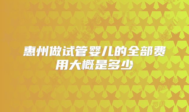 惠州做试管婴儿的全部费用大概是多少