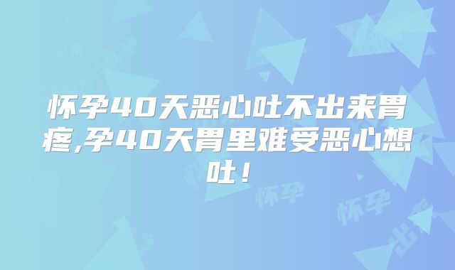 怀孕40天恶心吐不出来胃疼,孕40天胃里难受恶心想吐！