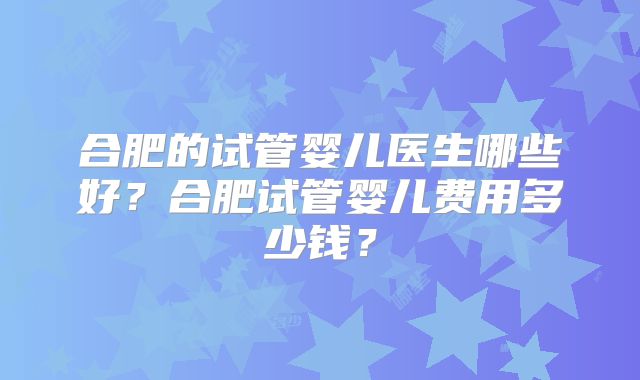 合肥的试管婴儿医生哪些好？合肥试管婴儿费用多少钱？