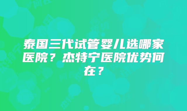 泰国三代试管婴儿选哪家医院？杰特宁医院优势何在？