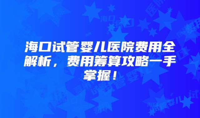 海口试管婴儿医院费用全解析，费用筹算攻略一手掌握！