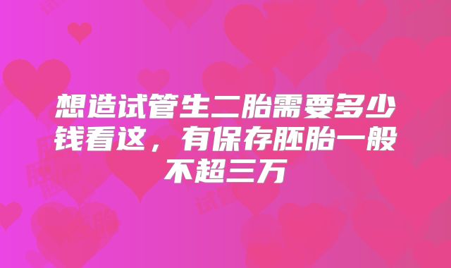 想造试管生二胎需要多少钱看这,有保存胚胎一般不超三万
